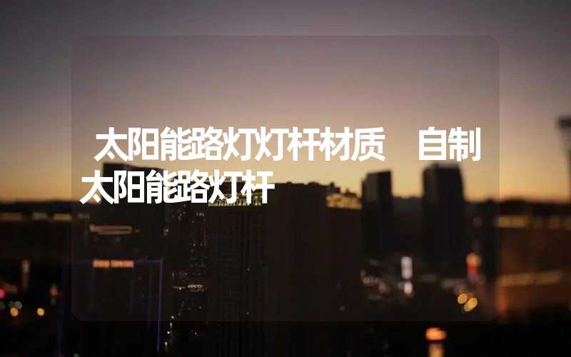 太阳能路灯灯杆材质 自制太阳能路灯杆
